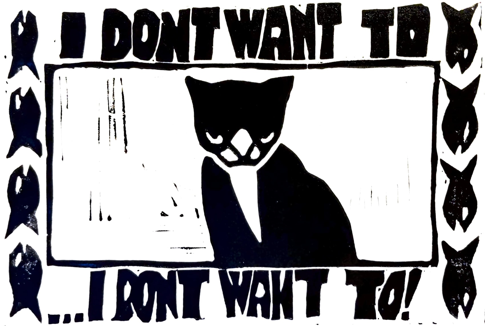 A lino print of a tuxedo cat with an angry expression. Above and below it is text that reads 'I DON'T WANT TO...I DON'T WANT TO!'. The left and right borders of the image have a small fish crudely printed in vertical patterns. 